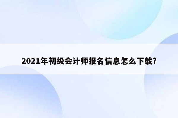 2021年初级会计师报名信息怎么下载?