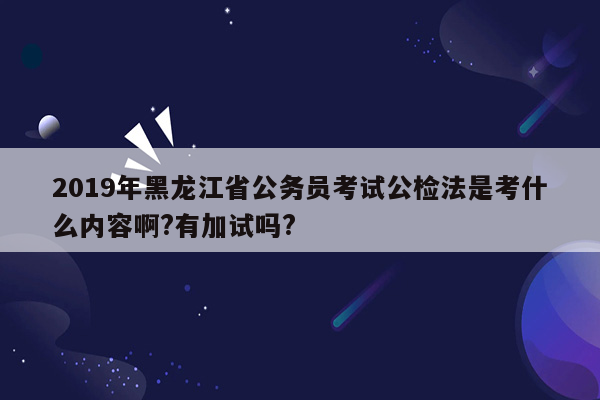 2019年黑龙江省公务员考试公检法是考什么内容啊?有加试吗?