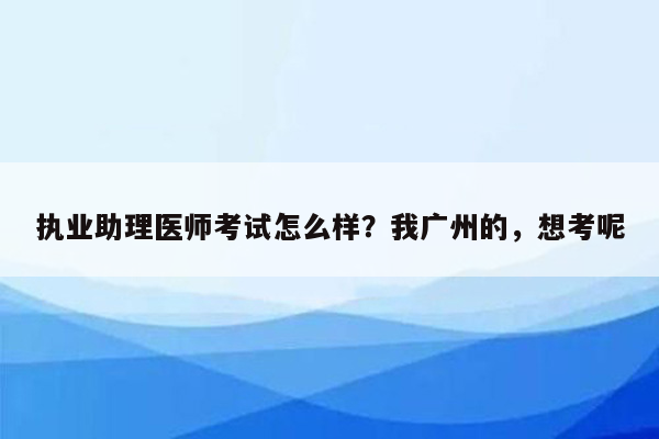 执业助理医师考试怎么样？我广州的，想考呢