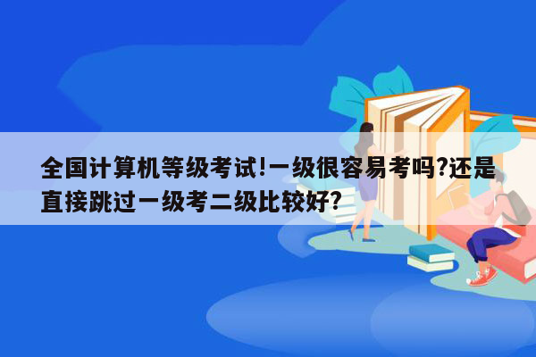 全国计算机等级考试!一级很容易考吗?还是直接跳过一级考二级比较好?