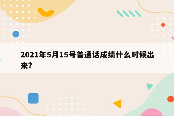 2021年5月15号普通话成绩什么时候出来?