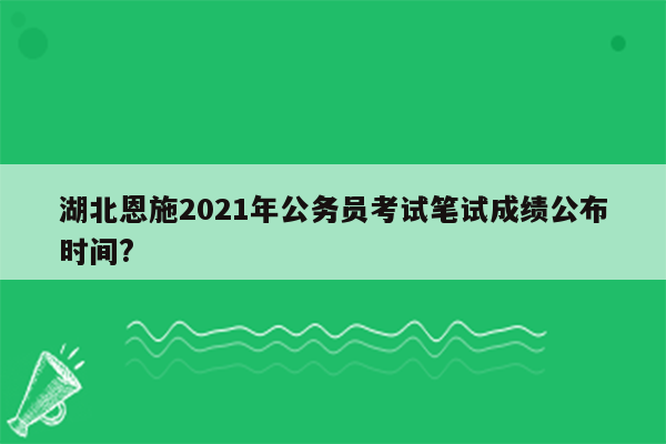 湖北恩施2021年公务员考试笔试成绩公布时间?