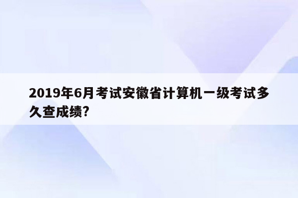 2019年6月考试安徽省计算机一级考试多久查成绩?