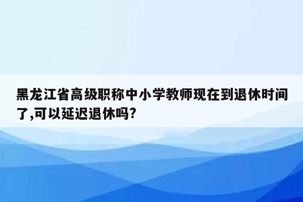 黑龙江省高级职称中小学教师现在到退休时间了,可以延迟退休吗?