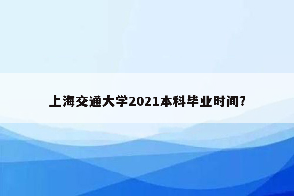 上海交通大学2021本科毕业时间?