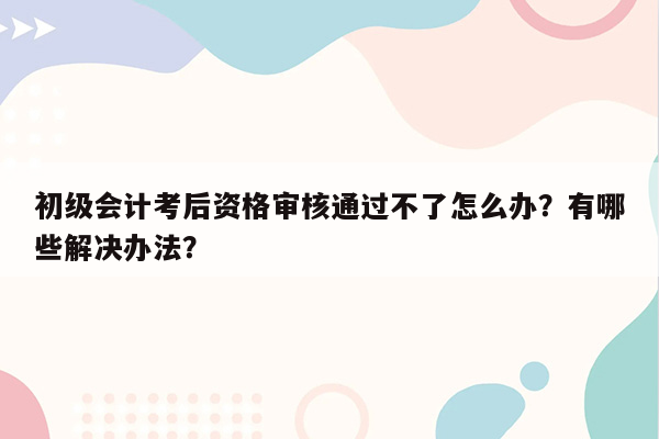 初级会计考后资格审核通过不了怎么办？有哪些解决办法？