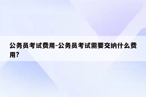 公务员考试费用-公务员考试需要交纳什么费用?