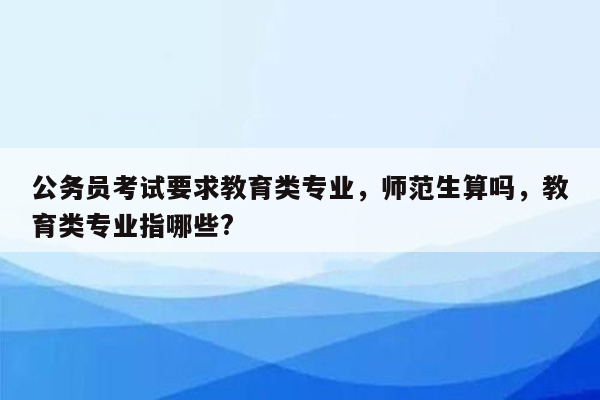 公务员考试要求教育类专业，师范生算吗，教育类专业指哪些?