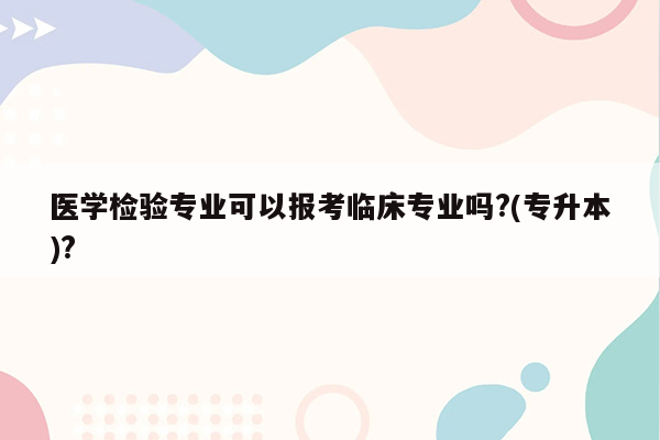 医学检验专业可以报考临床专业吗?(专升本)?