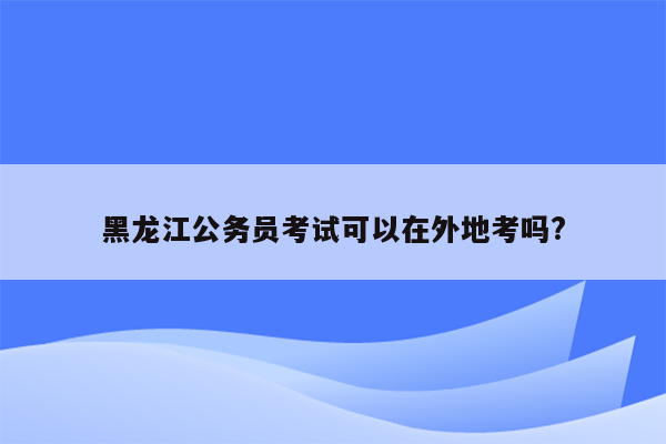 黑龙江公务员考试可以在外地考吗?