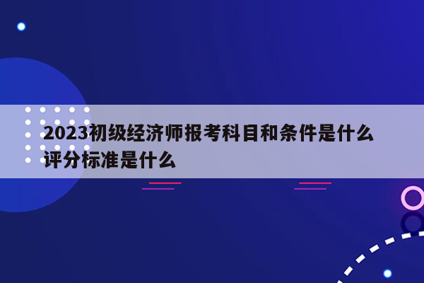 2023初级经济师报考科目和条件是什么 评分标准是什么