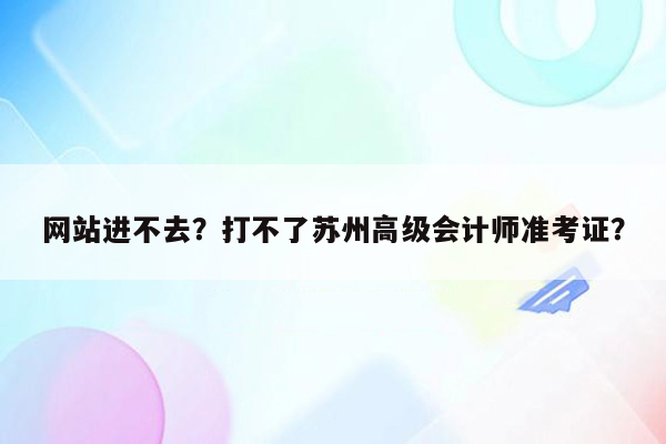 网站进不去？打不了苏州高级会计师准考证？