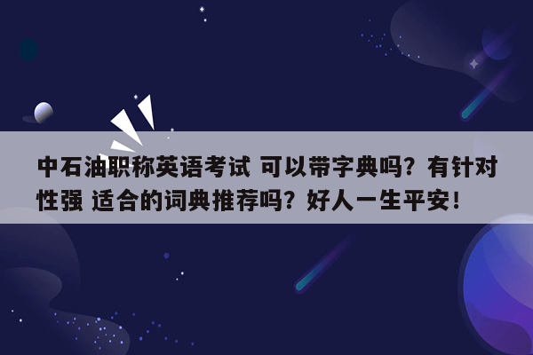 中石油职称英语考试 可以带字典吗？有针对性强 适合的词典推荐吗？好人一生平安！