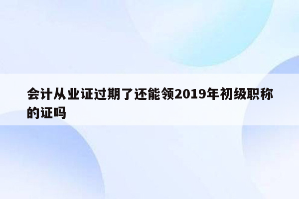 会计从业证过期了还能领2019年初级职称的证吗