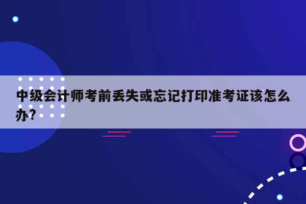 中级会计师考前丢失或忘记打印准考证该怎么办?