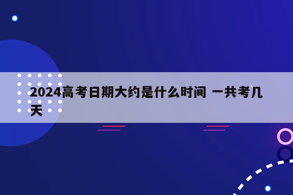 2024高考日期大约是什么时间 一共考几天