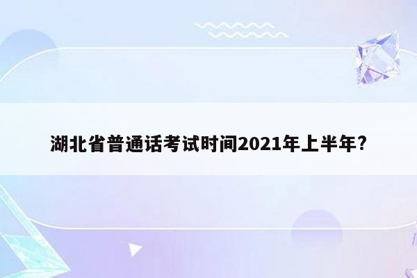 湖北省普通话考试时间2021年上半年?