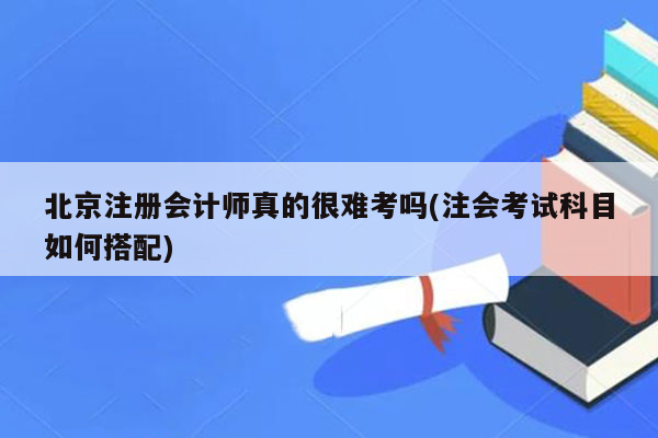 北京注册会计师真的很难考吗(注会考试科目如何搭配)