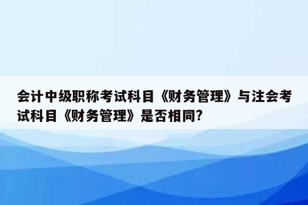 会计中级职称考试科目《财务管理》与注会考试科目《财务管理》是否相同?