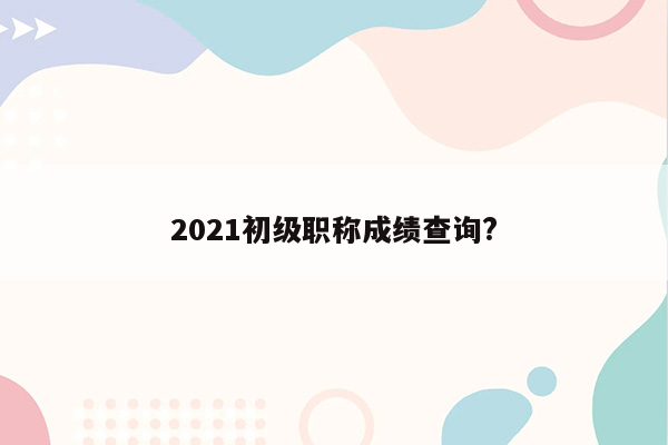 2021初级职称成绩查询?