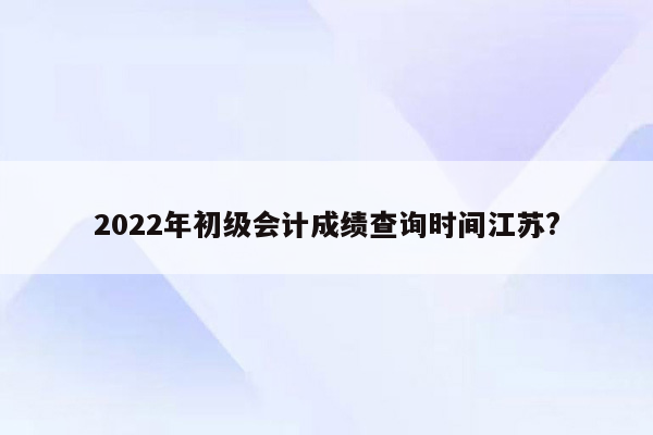 2022年初级会计成绩查询时间江苏?