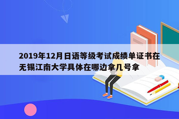 2019年12月日语等级考试成绩单证书在无锡江南大学具体在哪边拿几号拿