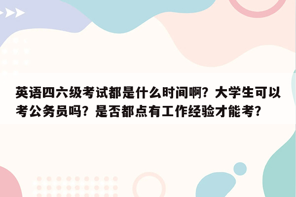 英语四六级考试都是什么时间啊？大学生可以考公务员吗？是否都点有工作经验才能考？