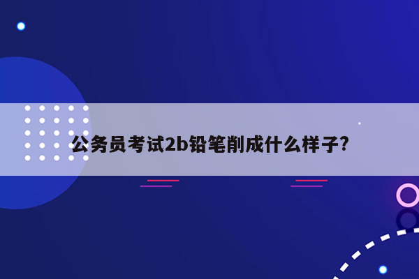 公务员考试2b铅笔削成什么样子?