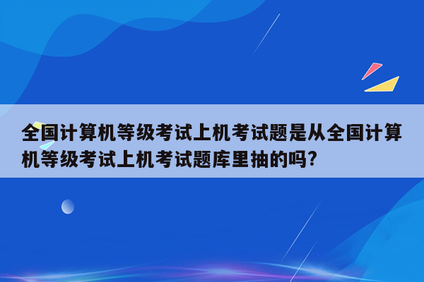 全国计算机等级考试上机考试题是从全国计算机等级考试上机考试题库里抽的吗?