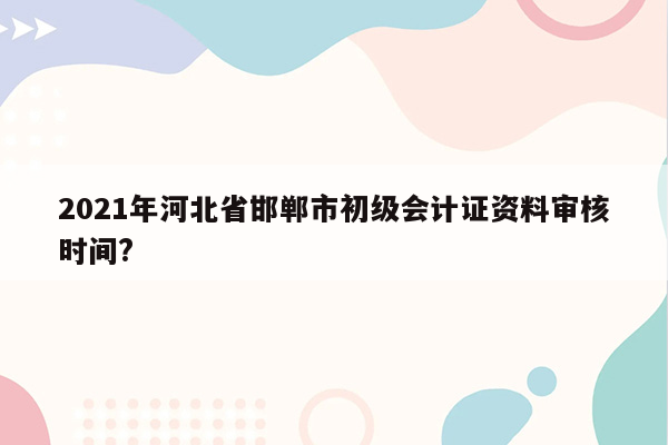 2021年河北省邯郸市初级会计证资料审核时间?