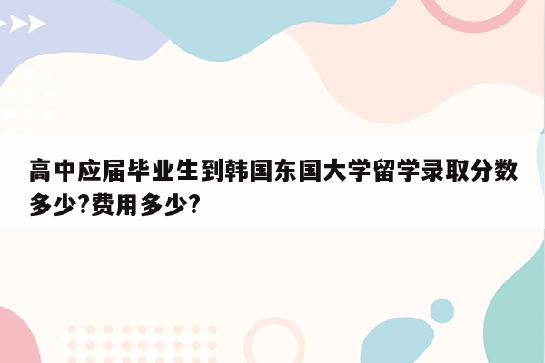 高中应届毕业生到韩国东国大学留学录取分数多少?费用多少?