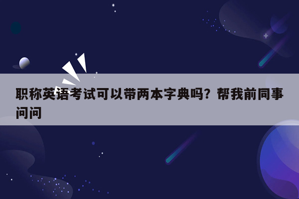 职称英语考试可以带两本字典吗？帮我前同事问问