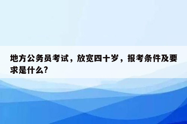 地方公务员考试，放宽四十岁，报考条件及要求是什么?