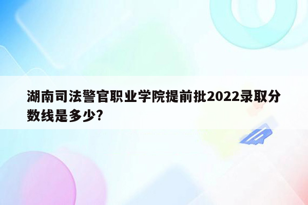 湖南司法警官职业学院提前批2022录取分数线是多少?