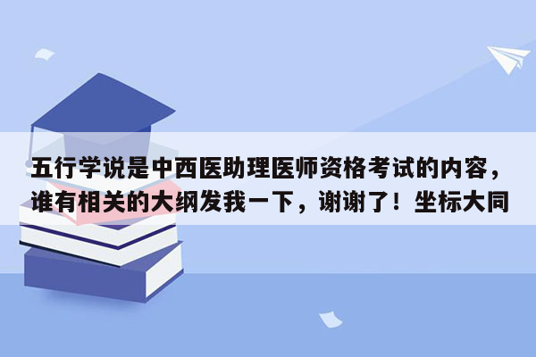 五行学说是中西医助理医师资格考试的内容，谁有相关的大纲发我一下，谢谢了！坐标大同