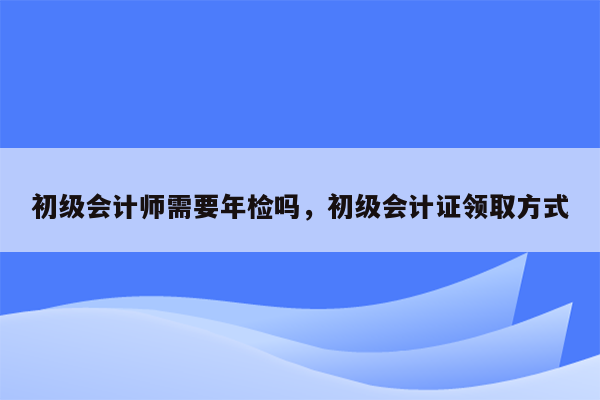 初级会计师需要年检吗，初级会计证领取方式