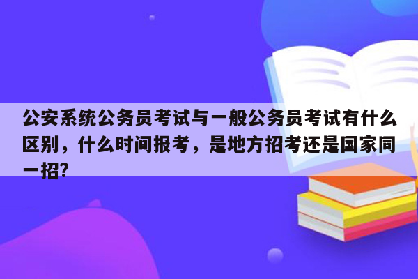 公安系统公务员考试与一般公务员考试有什么区别，什么时间报考，是地方招考还是国家同一招?