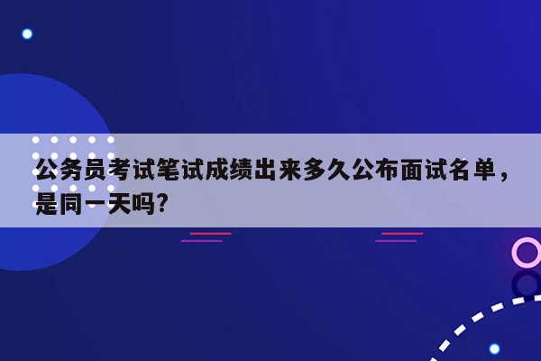 公务员考试笔试成绩出来多久公布面试名单，是同一天吗?