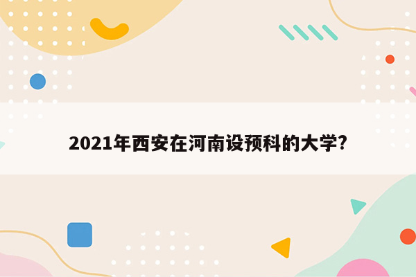 2021年西安在河南设预科的大学?