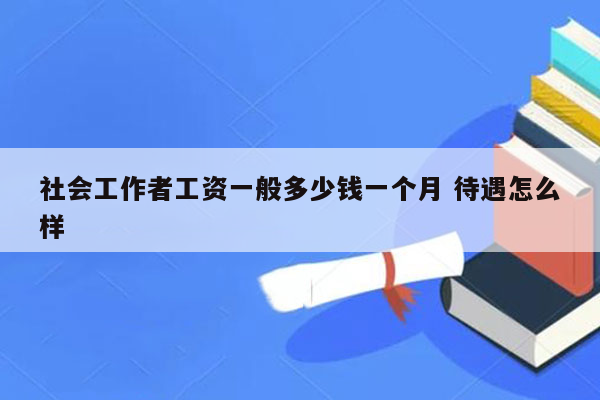 社会工作者工资一般多少钱一个月 待遇怎么样