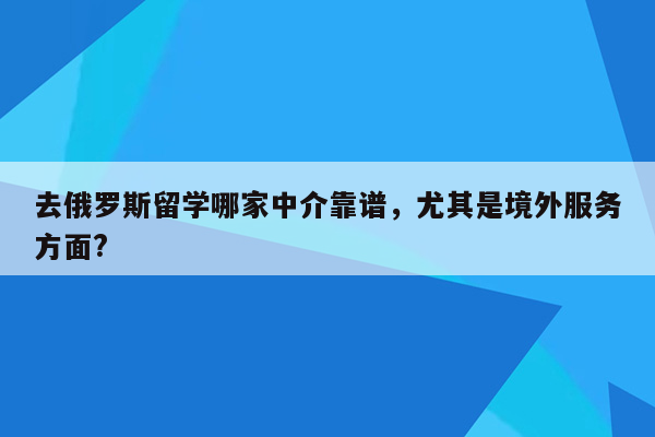 去俄罗斯留学哪家中介靠谱，尤其是境外服务方面?