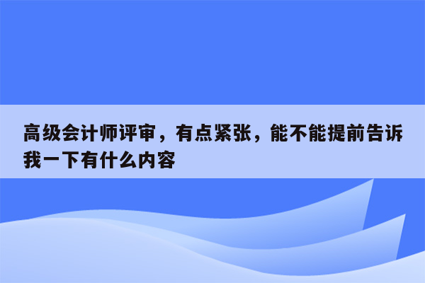 高级会计师评审，有点紧张，能不能提前告诉我一下有什么内容