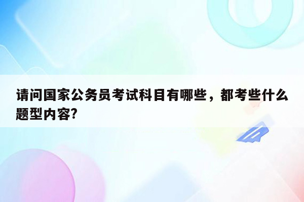 请问国家公务员考试科目有哪些，都考些什么题型内容?