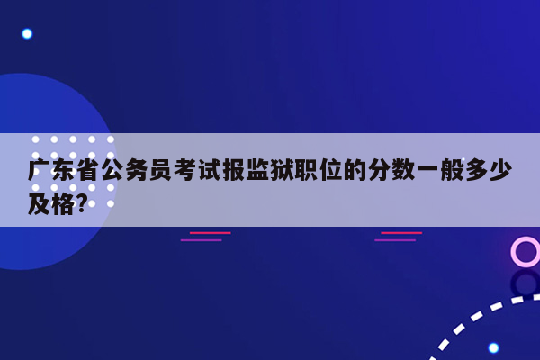 广东省公务员考试报监狱职位的分数一般多少及格?