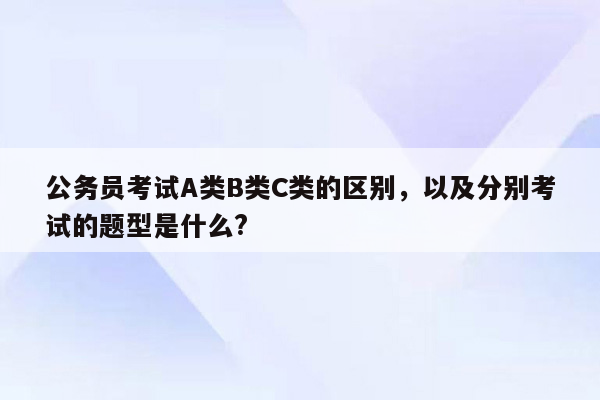 公务员考试A类B类C类的区别，以及分别考试的题型是什么?