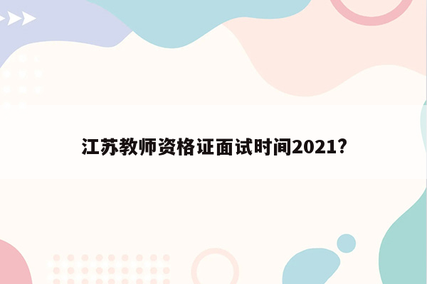 江苏教师资格证面试时间2021?