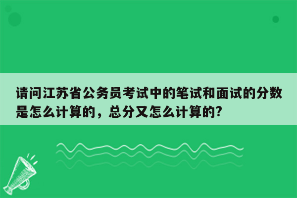 请问江苏省公务员考试中的笔试和面试的分数是怎么计算的，总分又怎么计算的?