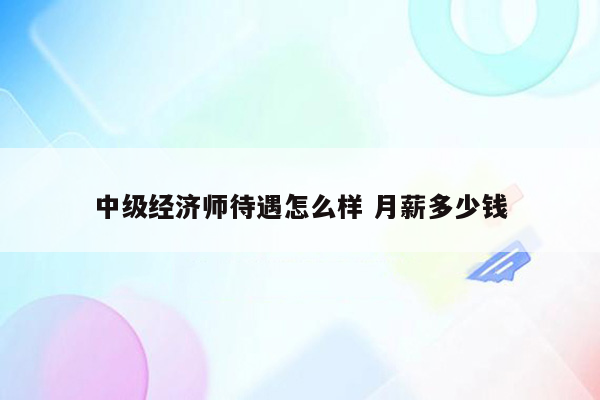 中级经济师待遇怎么样 月薪多少钱