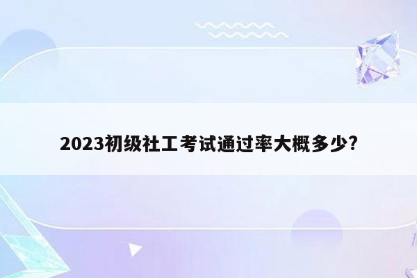 2023初级社工考试通过率大概多少?