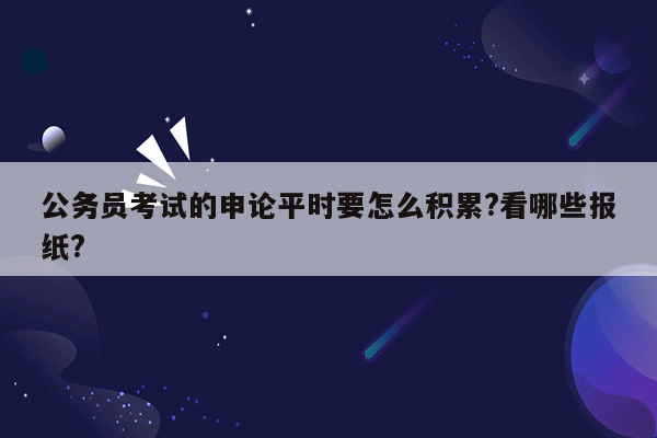 公务员考试的申论平时要怎么积累?看哪些报纸?